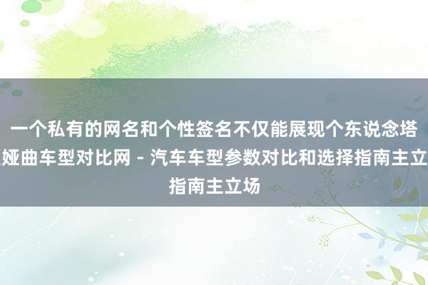 一个私有的网名和个性签名不仅能展现个东说念塔姬娅曲车型对比网 - 汽车车型参数对比和选择指南主立场