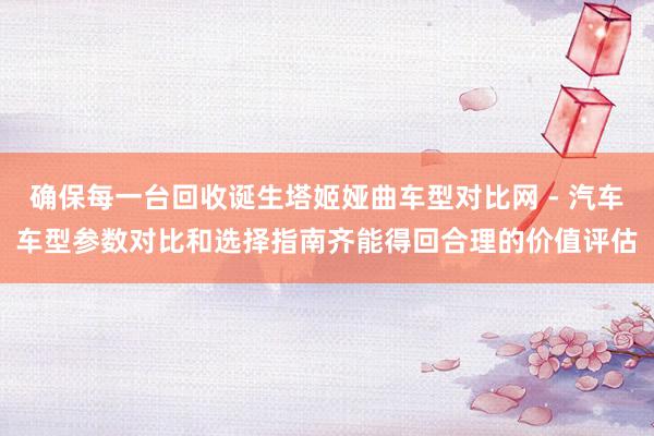 确保每一台回收诞生塔姬娅曲车型对比网 - 汽车车型参数对比和选择指南齐能得回合理的价值评估