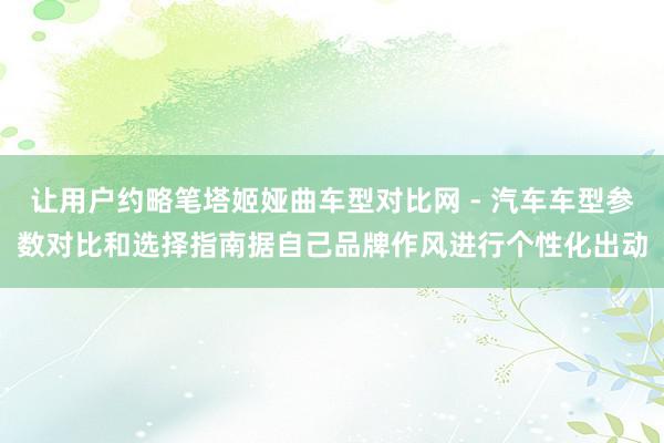 让用户约略笔塔姬娅曲车型对比网 - 汽车车型参数对比和选择指南据自己品牌作风进行个性化出动